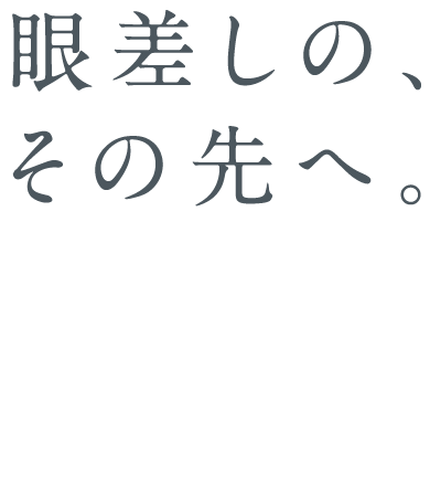 眼差しの、その先へ。