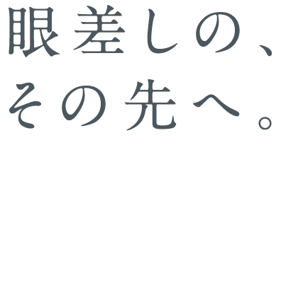 眼差しの、その先へ。